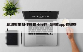 商丘聊城哪里制作微信小程序（聊城app有哪些）